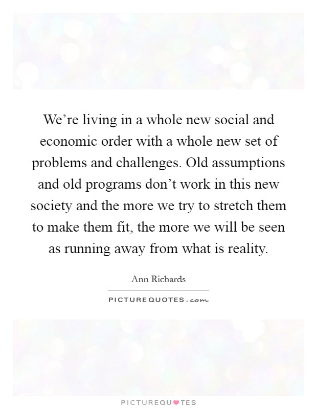 We're living in a whole new social and economic order with a whole new set of problems and challenges. Old assumptions and old programs don't work in this new society and the more we try to stretch them to make them fit, the more we will be seen as running away from what is reality. Picture Quote #1