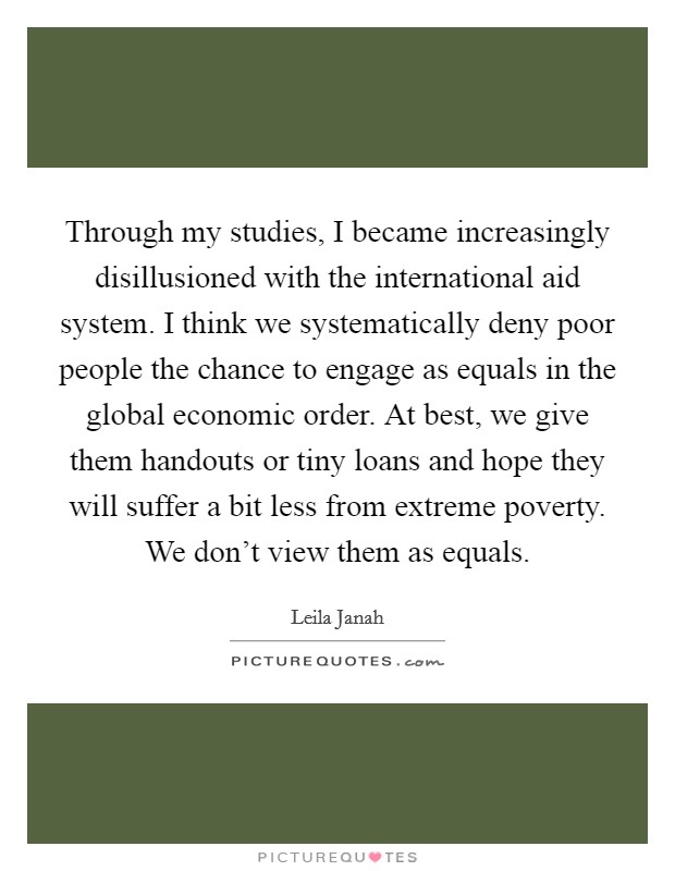 Through my studies, I became increasingly disillusioned with the international aid system. I think we systematically deny poor people the chance to engage as equals in the global economic order. At best, we give them handouts or tiny loans and hope they will suffer a bit less from extreme poverty. We don't view them as equals. Picture Quote #1
