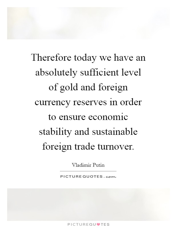 Therefore today we have an absolutely sufficient level of gold and foreign currency reserves in order to ensure economic stability and sustainable foreign trade turnover. Picture Quote #1