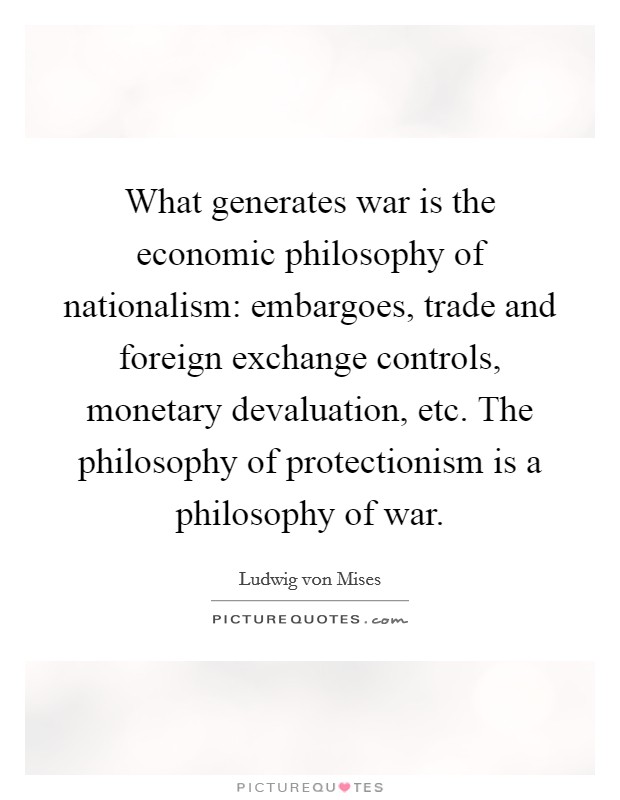 What generates war is the economic philosophy of nationalism: embargoes, trade and foreign exchange controls, monetary devaluation, etc. The philosophy of protectionism is a philosophy of war. Picture Quote #1