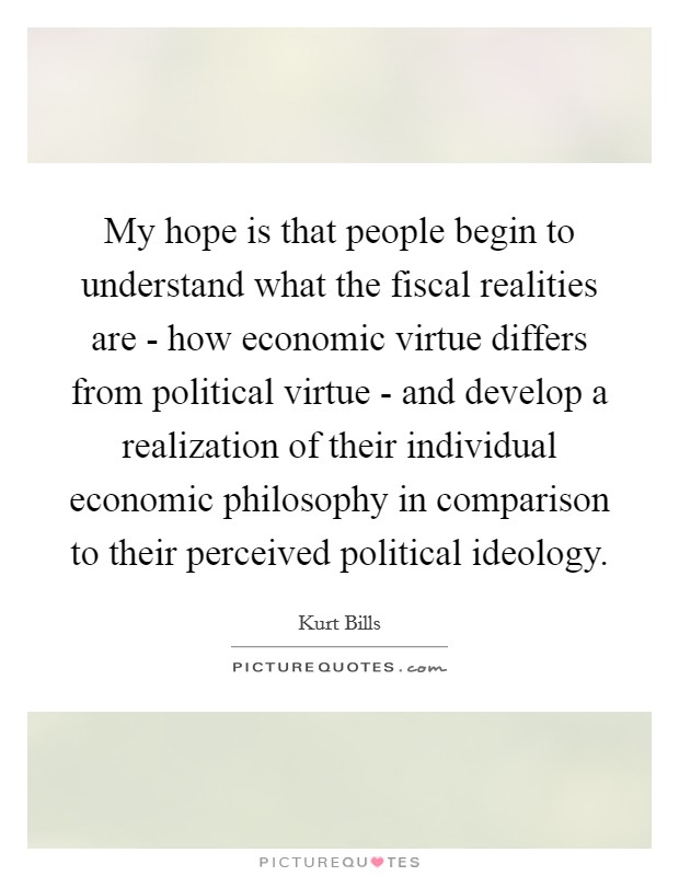 My hope is that people begin to understand what the fiscal realities are - how economic virtue differs from political virtue - and develop a realization of their individual economic philosophy in comparison to their perceived political ideology. Picture Quote #1