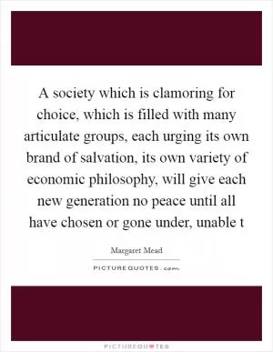 A society which is clamoring for choice, which is filled with many articulate groups, each urging its own brand of salvation, its own variety of economic philosophy, will give each new generation no peace until all have chosen or gone under, unable t Picture Quote #1