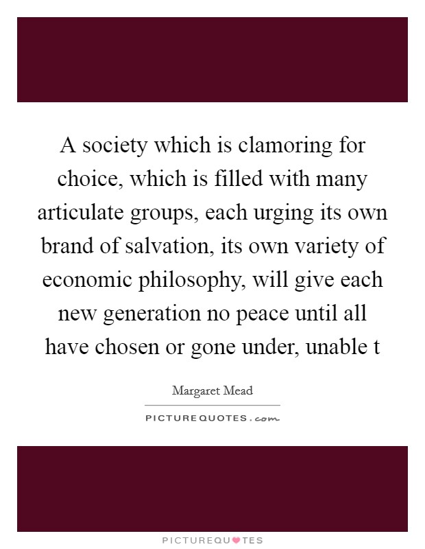 A society which is clamoring for choice, which is filled with many articulate groups, each urging its own brand of salvation, its own variety of economic philosophy, will give each new generation no peace until all have chosen or gone under, unable t Picture Quote #1