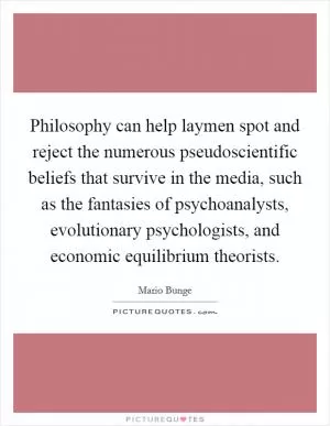 Philosophy can help laymen spot and reject the numerous pseudoscientific beliefs that survive in the media, such as the fantasies of psychoanalysts, evolutionary psychologists, and economic equilibrium theorists Picture Quote #1