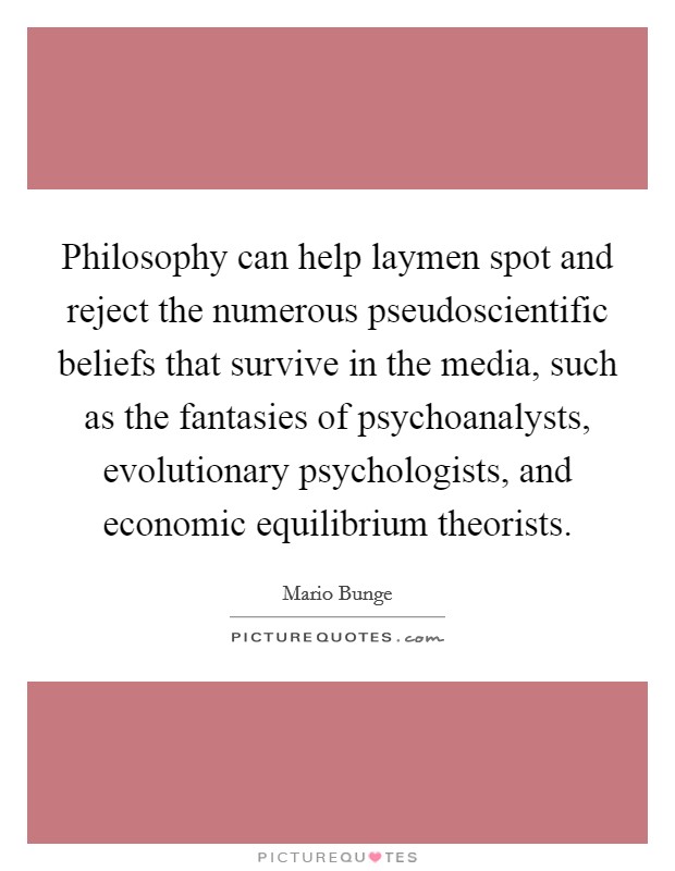 Philosophy can help laymen spot and reject the numerous pseudoscientific beliefs that survive in the media, such as the fantasies of psychoanalysts, evolutionary psychologists, and economic equilibrium theorists. Picture Quote #1