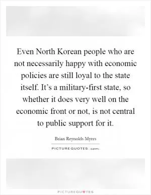 Even North Korean people who are not necessarily happy with economic policies are still loyal to the state itself. It’s a military-first state, so whether it does very well on the economic front or not, is not central to public support for it Picture Quote #1