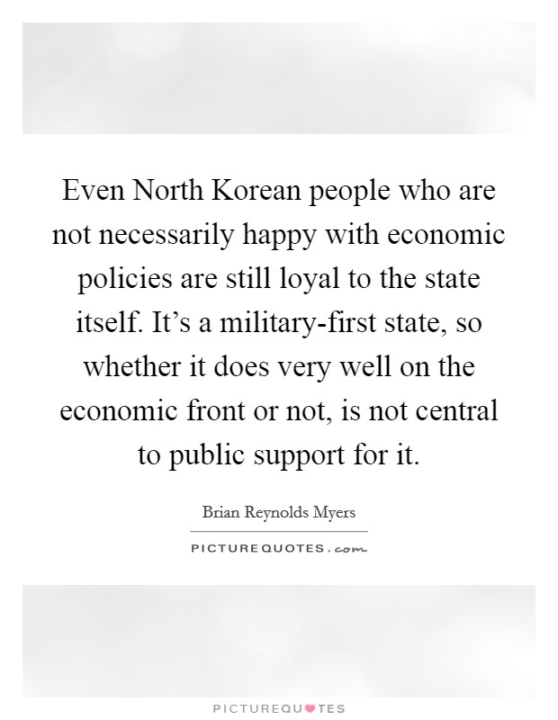 Even North Korean people who are not necessarily happy with economic policies are still loyal to the state itself. It's a military-first state, so whether it does very well on the economic front or not, is not central to public support for it. Picture Quote #1