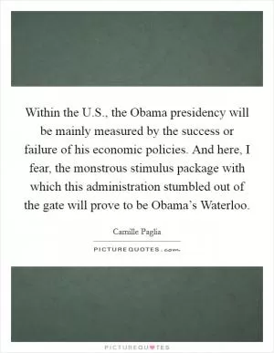 Within the U.S., the Obama presidency will be mainly measured by the success or failure of his economic policies. And here, I fear, the monstrous stimulus package with which this administration stumbled out of the gate will prove to be Obama’s Waterloo Picture Quote #1