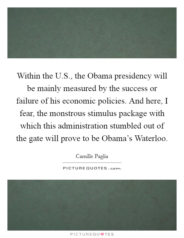 Within the U.S., the Obama presidency will be mainly measured by the success or failure of his economic policies. And here, I fear, the monstrous stimulus package with which this administration stumbled out of the gate will prove to be Obama's Waterloo. Picture Quote #1