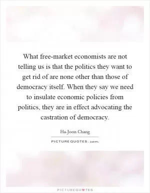 What free-market economists are not telling us is that the politics they want to get rid of are none other than those of democracy itself. When they say we need to insulate economic policies from politics, they are in effect advocating the castration of democracy Picture Quote #1