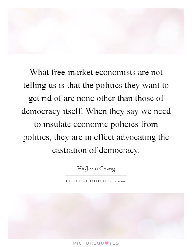 What free-market economists are not telling us is that the politics they want to get rid of are none other than those of democracy itself. When they say we need to insulate economic policies from politics, they are in effect advocating the castration of democracy. Picture Quote #1