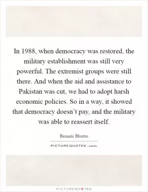 In 1988, when democracy was restored, the military establishment was still very powerful. The extremist groups were still there. And when the aid and assistance to Pakistan was cut, we had to adopt harsh economic policies. So in a way, it showed that democracy doesn’t pay, and the military was able to reassert itself Picture Quote #1