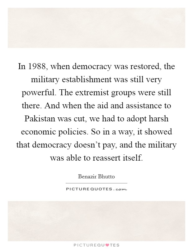 In 1988, when democracy was restored, the military establishment was still very powerful. The extremist groups were still there. And when the aid and assistance to Pakistan was cut, we had to adopt harsh economic policies. So in a way, it showed that democracy doesn't pay, and the military was able to reassert itself. Picture Quote #1