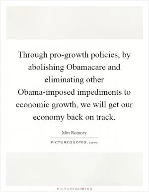 Through pro-growth policies, by abolishing Obamacare and eliminating other Obama-imposed impediments to economic growth, we will get our economy back on track Picture Quote #1