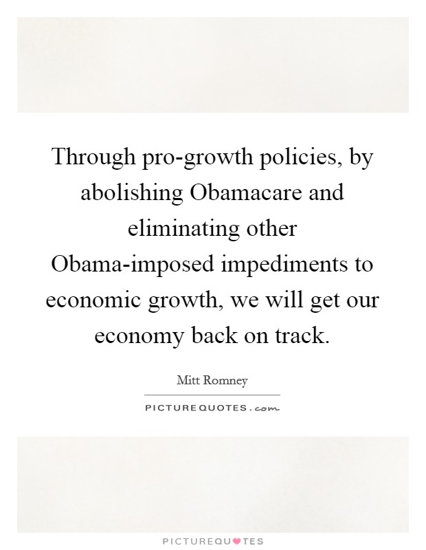 Through pro-growth policies, by abolishing Obamacare and eliminating other Obama-imposed impediments to economic growth, we will get our economy back on track. Picture Quote #1