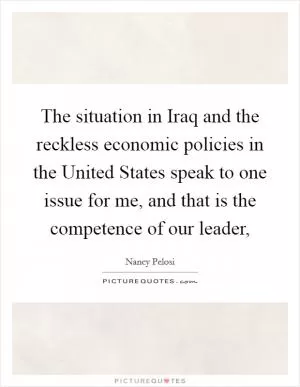 The situation in Iraq and the reckless economic policies in the United States speak to one issue for me, and that is the competence of our leader, Picture Quote #1