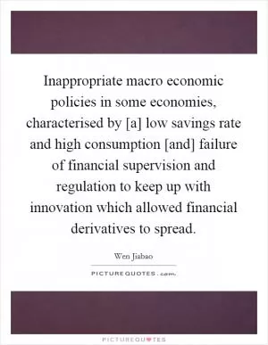 Inappropriate macro economic policies in some economies, characterised by [a] low savings rate and high consumption [and] failure of financial supervision and regulation to keep up with innovation which allowed financial derivatives to spread Picture Quote #1