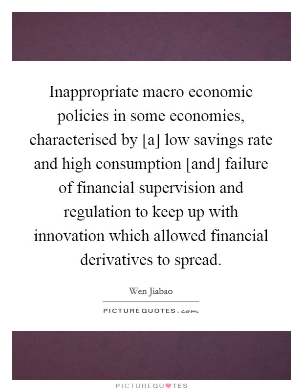 Inappropriate macro economic policies in some economies, characterised by [a] low savings rate and high consumption [and] failure of financial supervision and regulation to keep up with innovation which allowed financial derivatives to spread. Picture Quote #1