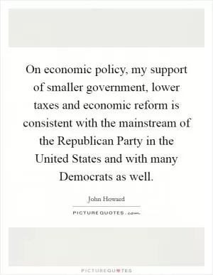 On economic policy, my support of smaller government, lower taxes and economic reform is consistent with the mainstream of the Republican Party in the United States and with many Democrats as well Picture Quote #1