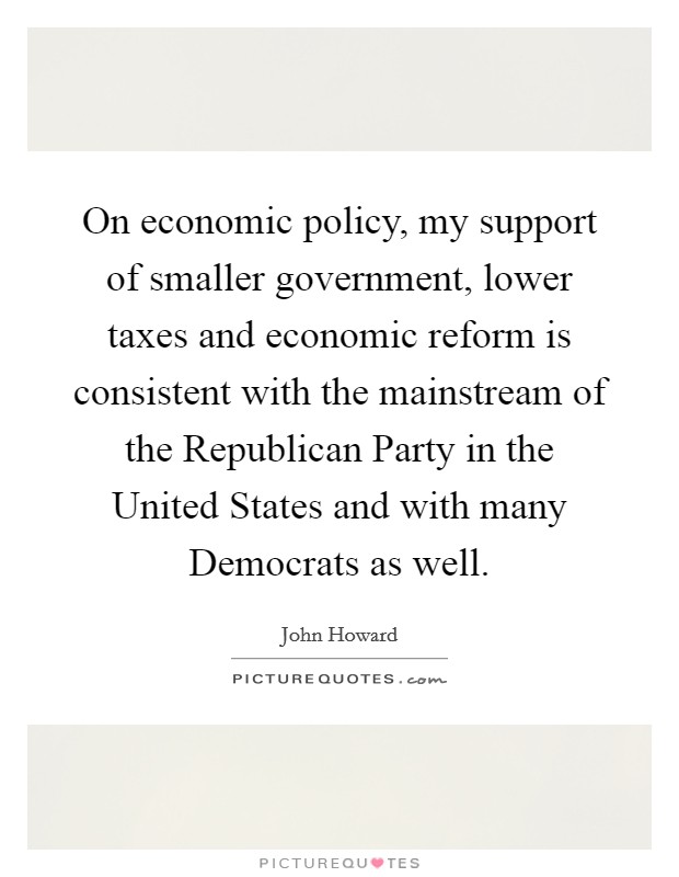 On economic policy, my support of smaller government, lower taxes and economic reform is consistent with the mainstream of the Republican Party in the United States and with many Democrats as well. Picture Quote #1