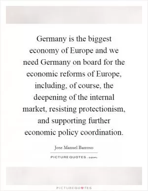 Germany is the biggest economy of Europe and we need Germany on board for the economic reforms of Europe, including, of course, the deepening of the internal market, resisting protectionism, and supporting further economic policy coordination Picture Quote #1