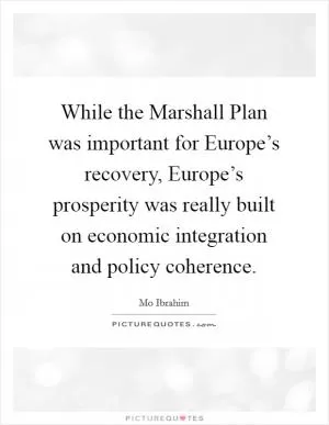 While the Marshall Plan was important for Europe’s recovery, Europe’s prosperity was really built on economic integration and policy coherence Picture Quote #1