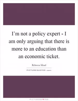 I’m not a policy expert - I am only arguing that there is more to an education than an economic ticket Picture Quote #1