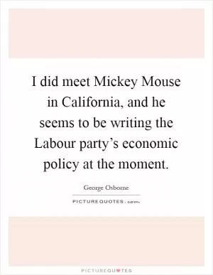 I did meet Mickey Mouse in California, and he seems to be writing the Labour party’s economic policy at the moment Picture Quote #1