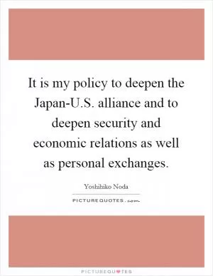 It is my policy to deepen the Japan-U.S. alliance and to deepen security and economic relations as well as personal exchanges Picture Quote #1