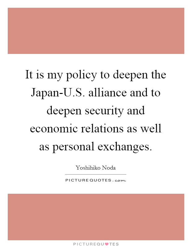 It is my policy to deepen the Japan-U.S. alliance and to deepen security and economic relations as well as personal exchanges. Picture Quote #1