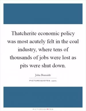 Thatcherite economic policy was most acutely felt in the coal industry, where tens of thousands of jobs were lost as pits were shut down Picture Quote #1