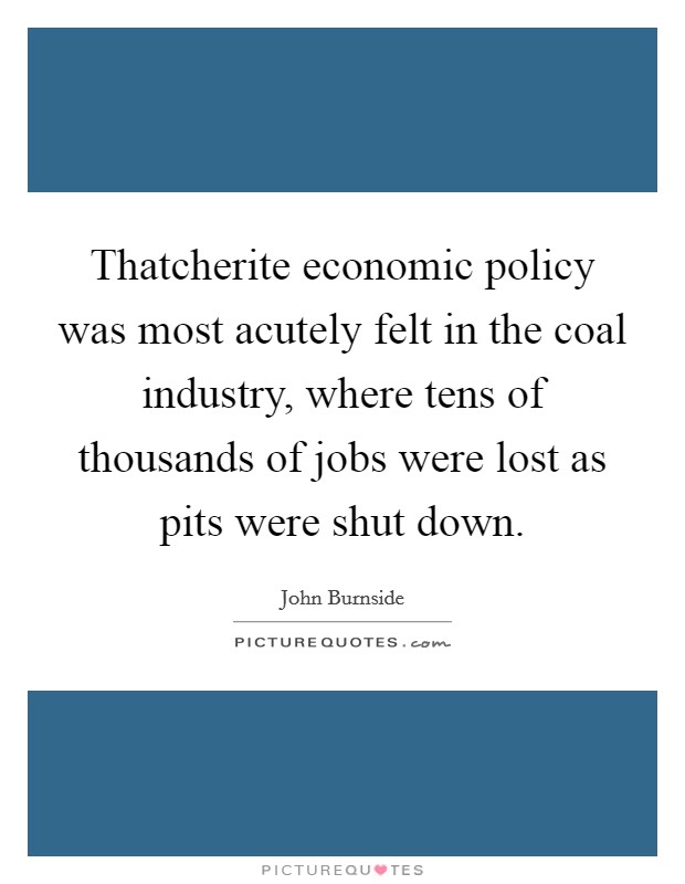 Thatcherite economic policy was most acutely felt in the coal industry, where tens of thousands of jobs were lost as pits were shut down. Picture Quote #1