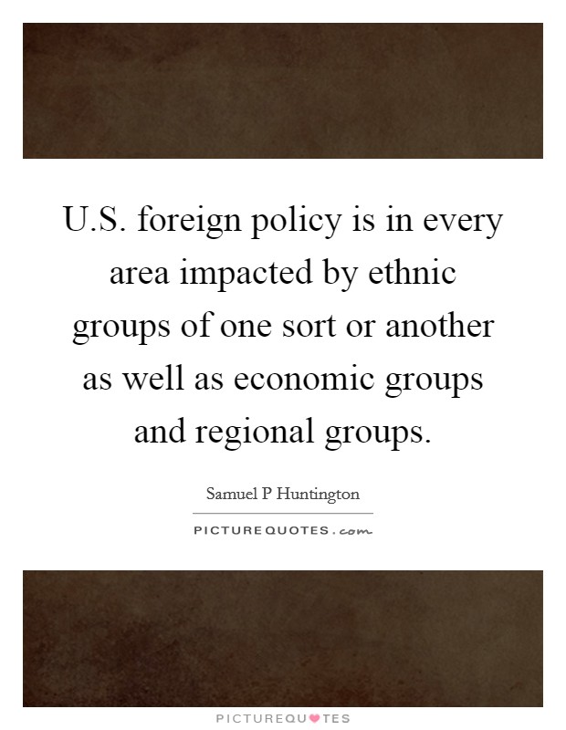 U.S. foreign policy is in every area impacted by ethnic groups of one sort or another as well as economic groups and regional groups. Picture Quote #1