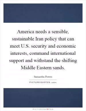 America needs a sensible, sustainable Iran policy that can meet U.S. security and economic interests, command international support and withstand the shifting Middle Eastern sands Picture Quote #1