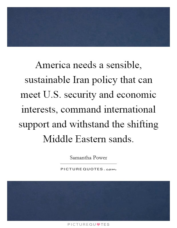 America needs a sensible, sustainable Iran policy that can meet U.S. security and economic interests, command international support and withstand the shifting Middle Eastern sands. Picture Quote #1