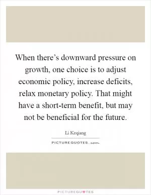 When there’s downward pressure on growth, one choice is to adjust economic policy, increase deficits, relax monetary policy. That might have a short-term benefit, but may not be beneficial for the future Picture Quote #1
