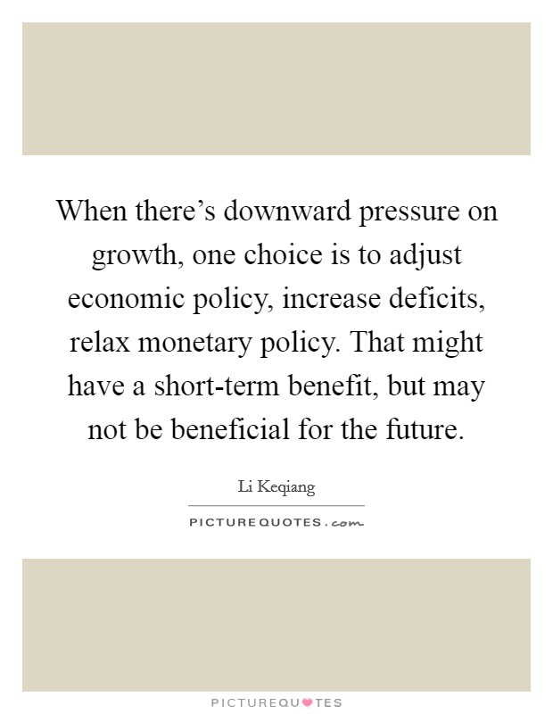 When there's downward pressure on growth, one choice is to adjust economic policy, increase deficits, relax monetary policy. That might have a short-term benefit, but may not be beneficial for the future. Picture Quote #1