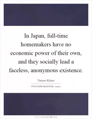 In Japan, full-time homemakers have no economic power of their own, and they socially lead a faceless, anonymous existence Picture Quote #1