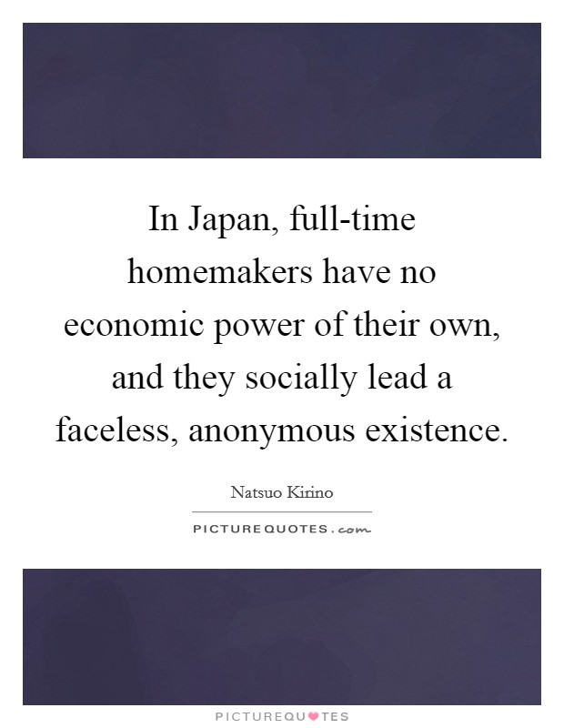In Japan, full-time homemakers have no economic power of their own, and they socially lead a faceless, anonymous existence. Picture Quote #1