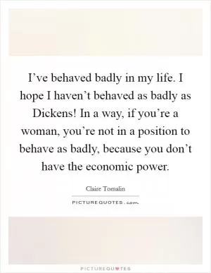 I’ve behaved badly in my life. I hope I haven’t behaved as badly as Dickens! In a way, if you’re a woman, you’re not in a position to behave as badly, because you don’t have the economic power Picture Quote #1