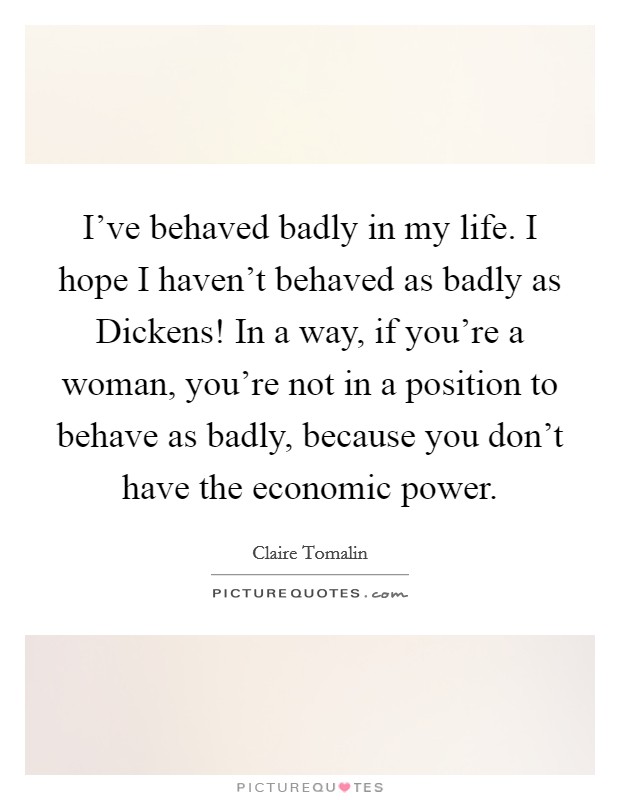 I've behaved badly in my life. I hope I haven't behaved as badly as Dickens! In a way, if you're a woman, you're not in a position to behave as badly, because you don't have the economic power. Picture Quote #1