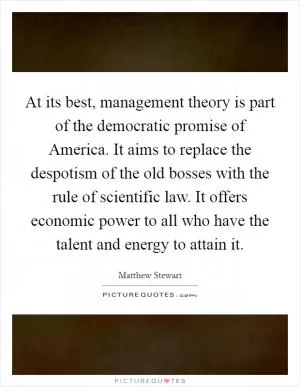 At its best, management theory is part of the democratic promise of America. It aims to replace the despotism of the old bosses with the rule of scientific law. It offers economic power to all who have the talent and energy to attain it Picture Quote #1