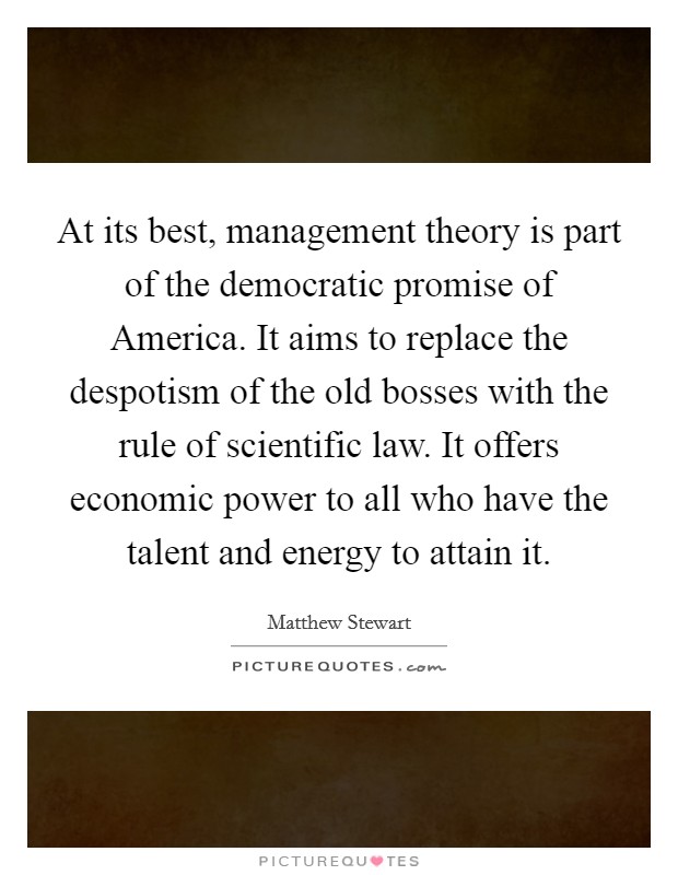 At its best, management theory is part of the democratic promise of America. It aims to replace the despotism of the old bosses with the rule of scientific law. It offers economic power to all who have the talent and energy to attain it. Picture Quote #1