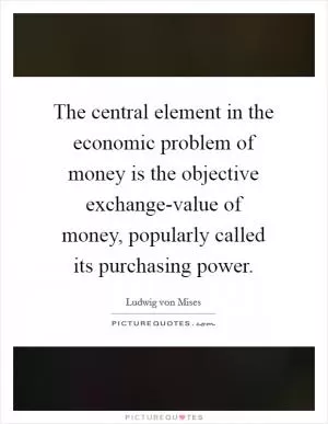 The central element in the economic problem of money is the objective exchange-value of money, popularly called its purchasing power Picture Quote #1