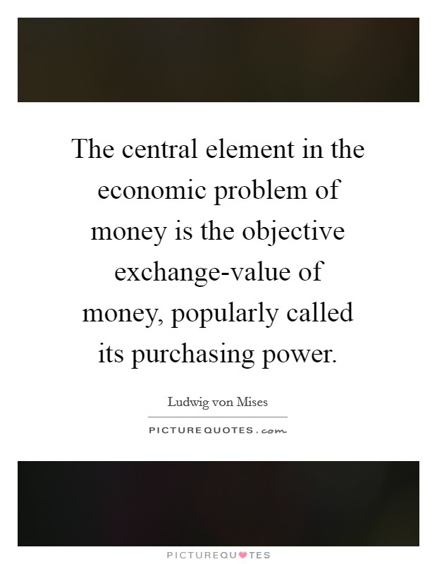 The central element in the economic problem of money is the objective exchange-value of money, popularly called its purchasing power. Picture Quote #1