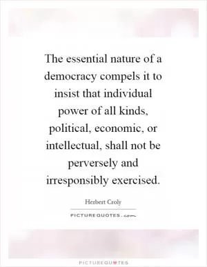 The essential nature of a democracy compels it to insist that individual power of all kinds, political, economic, or intellectual, shall not be perversely and irresponsibly exercised Picture Quote #1