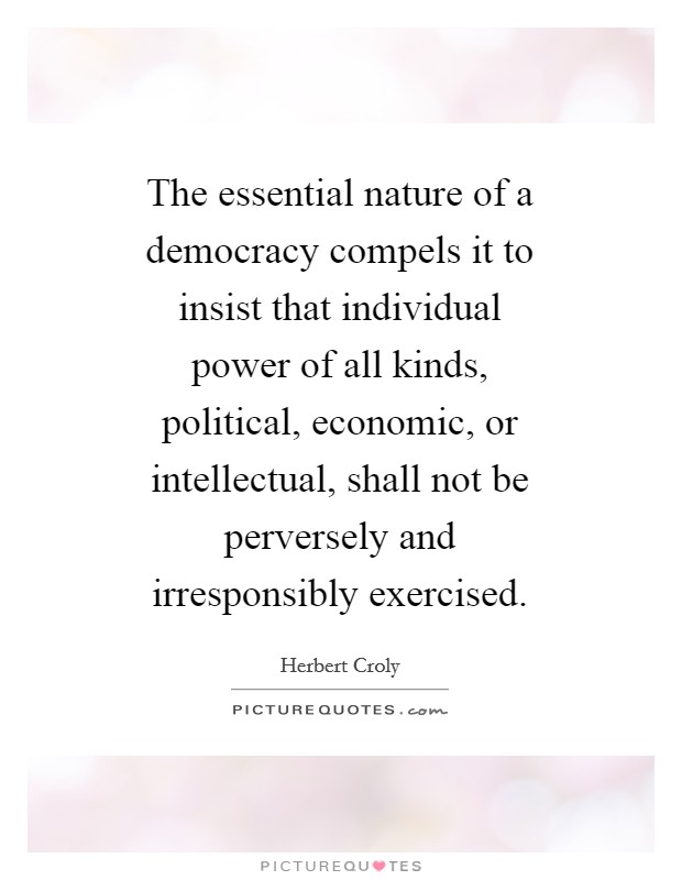 The essential nature of a democracy compels it to insist that individual power of all kinds, political, economic, or intellectual, shall not be perversely and irresponsibly exercised. Picture Quote #1