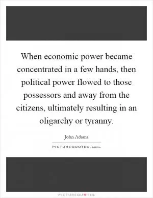 When economic power became concentrated in a few hands, then political power flowed to those possessors and away from the citizens, ultimately resulting in an oligarchy or tyranny Picture Quote #1