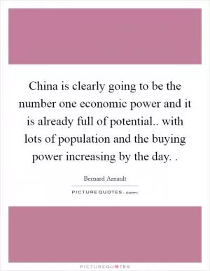 China is clearly going to be the number one economic power and it is already full of potential.. with lots of population and the buying power increasing by the day.  Picture Quote #1