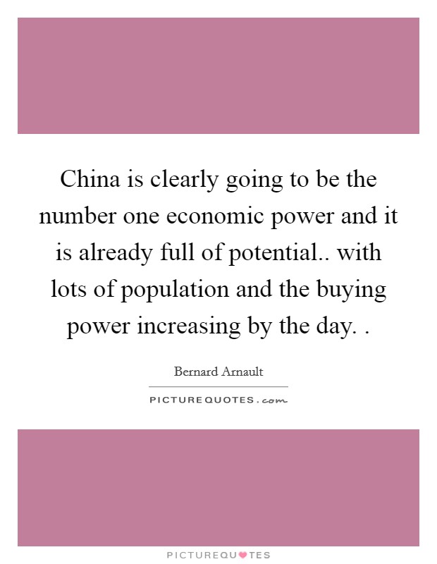 China is clearly going to be the number one economic power and it is already full of potential.. with lots of population and the buying power increasing by the day. . Picture Quote #1